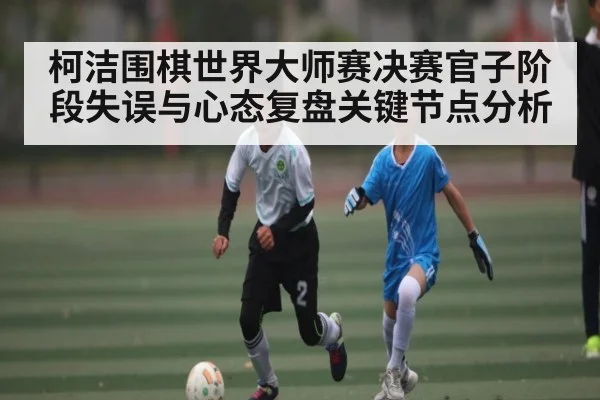 柯洁围棋世界大师赛决赛官子阶段失误与心态复盘关键节点分析