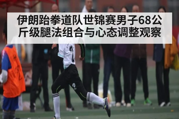 伊朗跆拳道队世锦赛男子68公斤级腿法组合与心态调整观察 | kaiyun.com